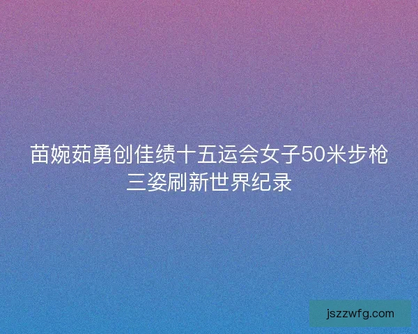苗婉茹勇创佳绩十五运会女子50米步枪三姿刷新世界纪录