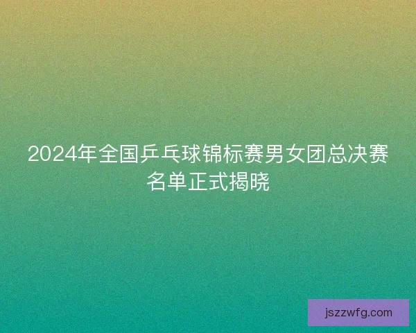 2024年全国乒乓球锦标赛男女团总决赛名单正式揭晓