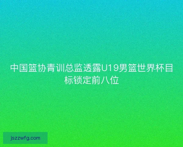 中国篮协青训总监透露U19男篮世界杯目标锁定前八位