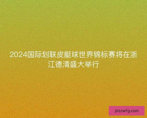 2024国际划联皮艇球世界锦标赛将在浙江德清盛大举行