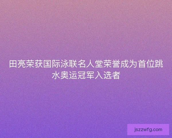 田亮荣获国际泳联名人堂荣誉成为首位跳水奥运冠军入选者