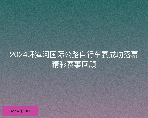 2024环漳河国际公路自行车赛成功落幕精彩赛事回顾