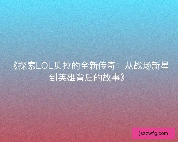 《探索LOL贝拉的全新传奇：从战场新星到英雄背后的故事》