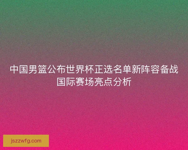 中国男篮公布世界杯正选名单新阵容备战国际赛场亮点分析