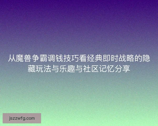 从魔兽争霸调钱技巧看经典即时战略的隐藏玩法与乐趣与社区记忆分享