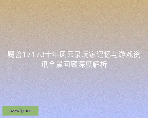 魔兽17173十年风云录玩家记忆与游戏资讯全景回顾深度解析
