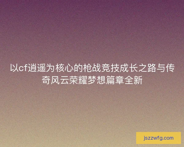 以cf逍遥为核心的枪战竞技成长之路与传奇风云荣耀梦想篇章全新 以cf逍遥为核心的枪战竞技成长之路与传奇风云荣耀梦想篇章全新