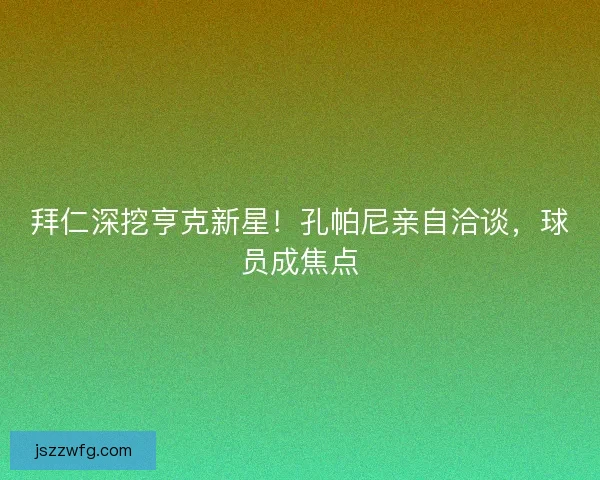 拜仁深挖亨克新星！孔帕尼亲自洽谈，球员成焦点