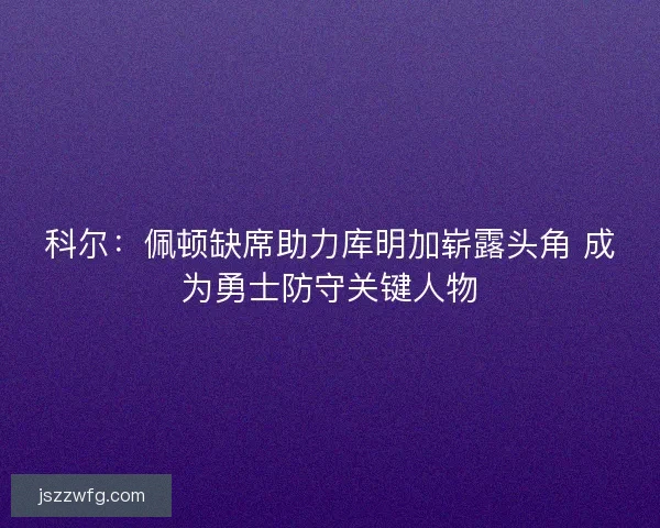 科尔：佩顿缺席助力库明加崭露头角 成为勇士防守关键人物