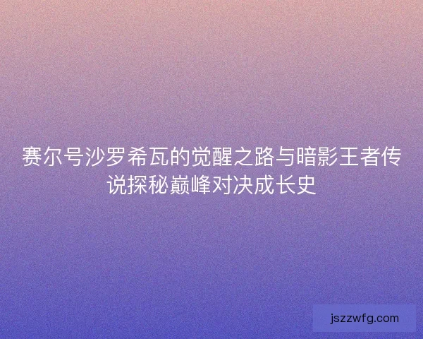 赛尔号沙罗希瓦的觉醒之路与暗影王者传说探秘巅峰对决成长史