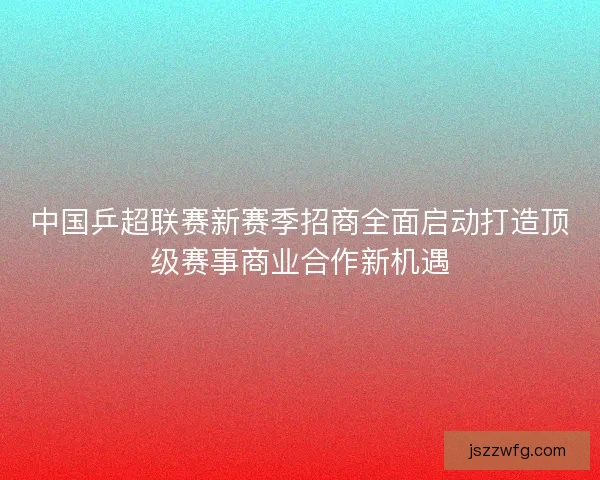 中国乒超联赛新赛季招商全面启动打造顶级赛事商业合作新机遇