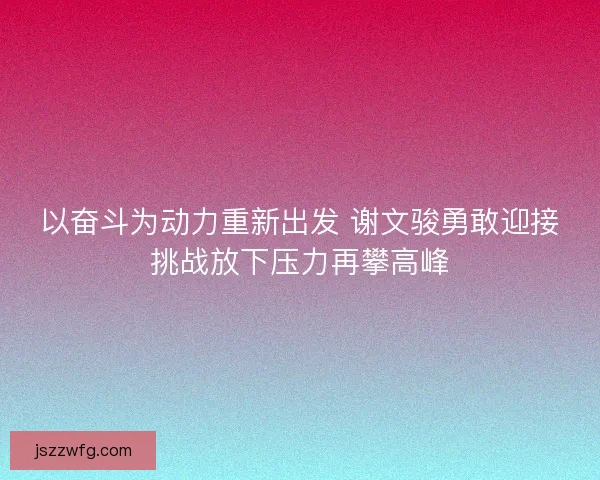 以奋斗为动力重新出发 谢文骏勇敢迎接挑战放下压力再攀高峰