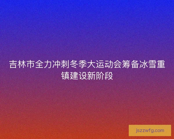 吉林市全力冲刺冬季大运动会筹备冰雪重镇建设新阶段