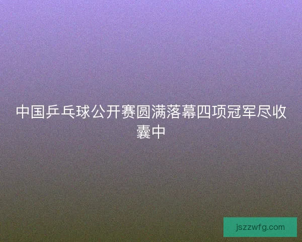 中国乒乓球公开赛圆满落幕四项冠军尽收囊中