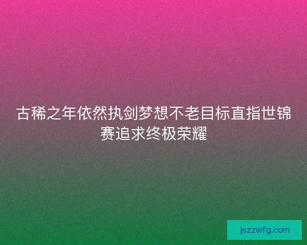 古稀之年依然执剑梦想不老目标直指世锦赛追求终极荣耀