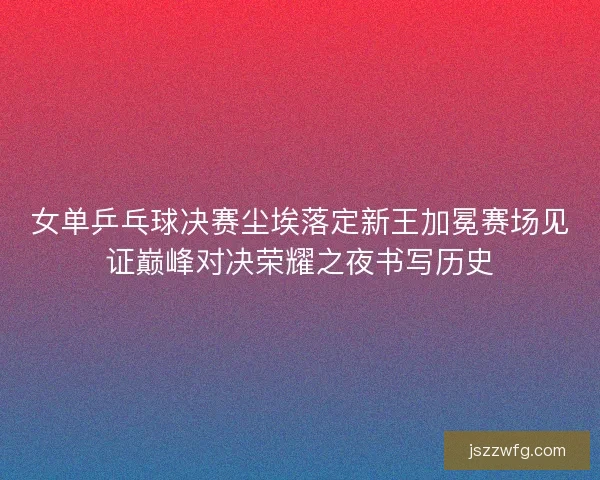 女单乒乓球决赛尘埃落定新王加冕赛场见证巅峰对决荣耀之夜书写历史