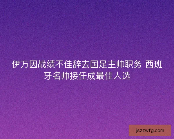 伊万因战绩不佳辞去国足主帅职务 西班牙名帅接任成最佳人选