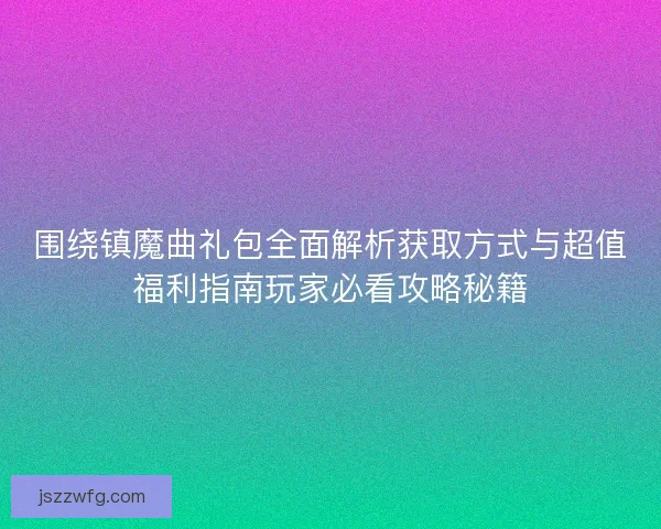 围绕镇魔曲礼包全面解析获取方式与超值福利指南玩家必看攻略秘籍