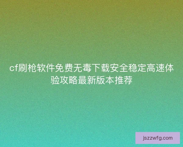 cf刷枪软件免费无毒下载安全稳定高速体验攻略最新版本推荐