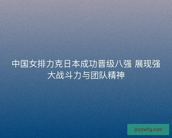 中国女排力克日本成功晋级八强 展现强大战斗力与团队精神