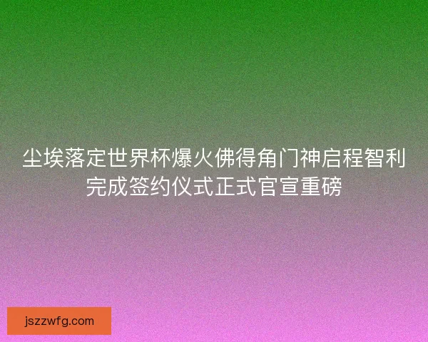 尘埃落定世界杯爆火佛得角门神启程智利完成签约仪式正式官宣重磅