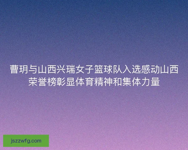 曹玥与山西兴瑞女子篮球队入选感动山西荣誉榜彰显体育精神和集体力量